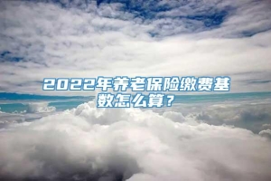 2022年养老保险缴费基数怎么算？