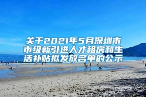 关于2021年5月深圳市市级新引进人才租房和生活补贴拟发放名单的公示