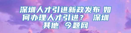 深圳人才引进新政发布　如何办理人才引进？ 深圳其他 今题网