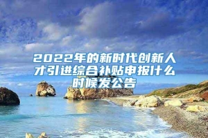 2022年的新时代创新人才引进综合补贴申报什么时候发公告