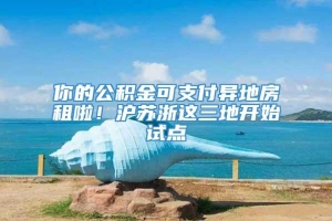 你的公积金可支付异地房租啦！沪苏浙这三地开始试点