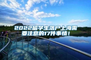 2022留学生落户上海需要注意的17件事情！