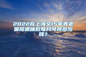 2022在上海交15年养老保险退休后每月可领多少钱？