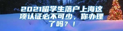 2021留学生落户上海这项认证必不可少，你办理了吗？！