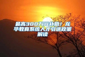 最高300万元补助！龙华教育系统人才引进政策解读