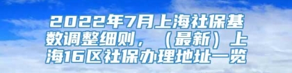 2022年7月上海社保基数调整细则，（最新）上海16区社保办理地址一览