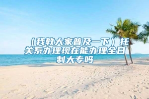 （我教大家普及一下）托关系办理现在能办理全日制大专吗