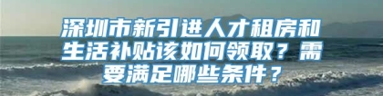 深圳市新引进人才租房和生活补贴该如何领取？需要满足哪些条件？