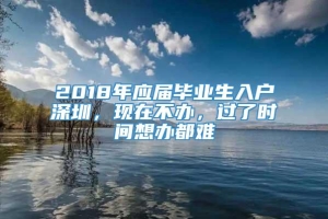 2018年应届毕业生入户深圳，现在不办，过了时间想办都难