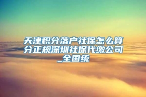 天津积分落户社保怎么算分正规深圳社保代缴公司_全国统