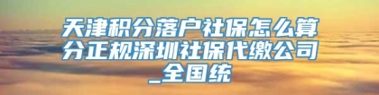 天津积分落户社保怎么算分正规深圳社保代缴公司_全国统