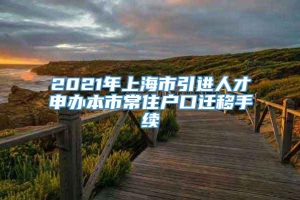 2021年上海市引进人才申办本市常住户口迁移手续