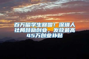 百万留学生回国！深圳人社局鼓励创业，发放最高45万创业补贴