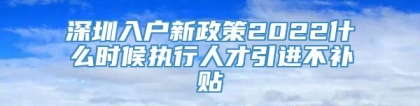 深圳入户新政策2022什么时候执行人才引进不补贴