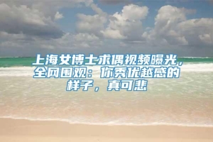 上海女博士求偶视频曝光，全网围观：你秀优越感的样子，真可悲