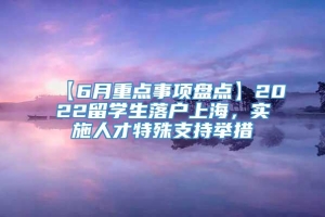 【6月重点事项盘点】2022留学生落户上海，实施人才特殊支持举措