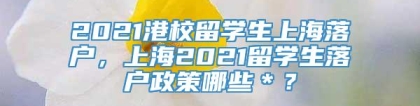 2021港校留学生上海落户，上海2021留学生落户政策哪些＊？