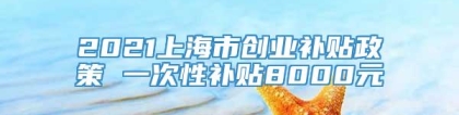 2021上海市创业补贴政策 一次性补贴8000元