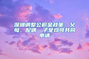 深圳调整公积金政策：父母、配偶、子女均可共同申请