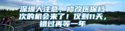 深圳人注意，修改医保档次的机会来了！仅剩11天，错过再等一年