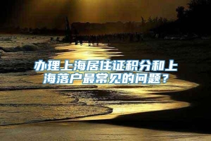 办理上海居住证积分和上海落户最常见的问题？