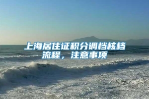 上海居住证积分调档核档流程，注意事项