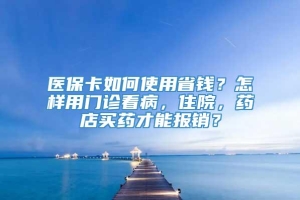 医保卡如何使用省钱？怎样用门诊看病，住院，药店买药才能报销？