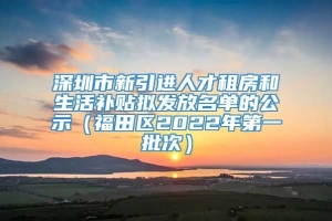 深圳市新引进人才租房和生活补贴拟发放名单的公示（福田区2022年第一批次）