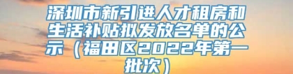 深圳市新引进人才租房和生活补贴拟发放名单的公示（福田区2022年第一批次）