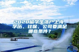 2020留学生落户上海，学历、社保、公司要满足哪些条件？