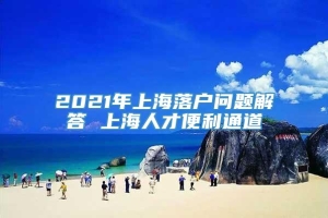 2021年上海落户问题解答 上海人才便利通道