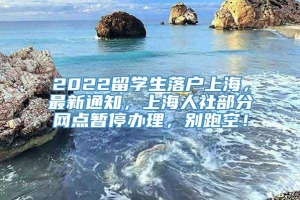 2022留学生落户上海，最新通知，上海人社部分网点暂停办理，别跑空！