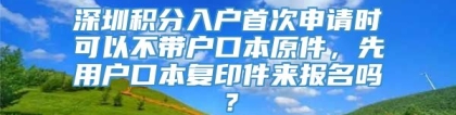 深圳积分入户首次申请时可以不带户口本原件，先用户口本复印件来报名吗？