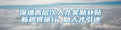 深圳高层次人才奖励补贴新规将施行 助人才引进