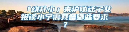 「幼升小」来沪随迁子女报读小学需具备哪些要求？