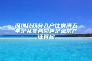 深圳纯积分入户住房满五年是从签合同还是拿房产证算起