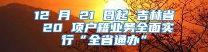 12 月 21 日起 吉林省 20 项户籍业务全面实行“全省通办”