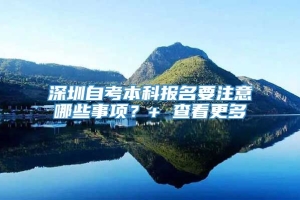 深圳自考本科报名要注意哪些事项？+ 查看更多