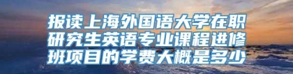 报读上海外国语大学在职研究生英语专业课程进修班项目的学费大概是多少