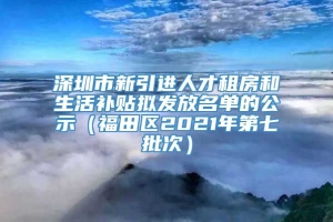 深圳市新引进人才租房和生活补贴拟发放名单的公示（福田区2021年第七批次）