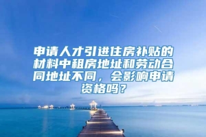 申请人才引进住房补贴的材料中租房地址和劳动合同地址不同，会影响申请资格吗？