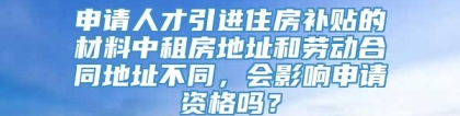 申请人才引进住房补贴的材料中租房地址和劳动合同地址不同，会影响申请资格吗？