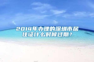 2014年办理的深圳市居住证什么时候过期？