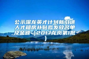 公示深龙英才计划新引进人才租房补贴拟发放名单及金额（2017龙岗第1批）