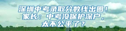 深圳中考录取分数线出圈！家长：中考没保护深户，太不公平了？