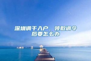 深圳调干入户，领取调令后要怎么办