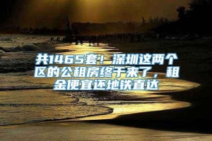 共1465套！深圳这两个区的公租房终于来了，租金便宜还地铁直达