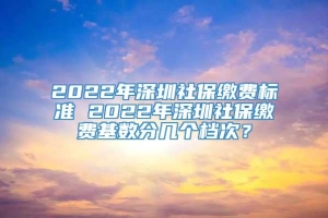 2022年深圳社保缴费标准 2022年深圳社保缴费基数分几个档次？