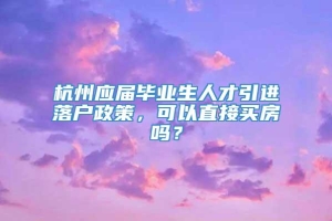 杭州应届毕业生人才引进落户政策，可以直接买房吗？