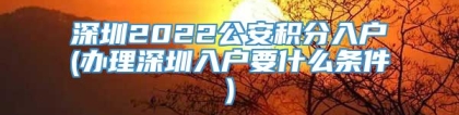 深圳2022公安积分入户(办理深圳入户要什么条件)